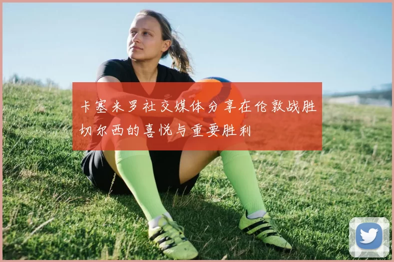 卡塞米罗社交媒体分享在伦敦战胜切尔西的喜悦与重要胜利