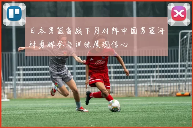 日本男篮备战下月对阵中国男篮河村勇辉参与训练展现信心