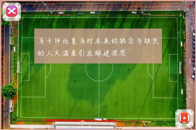 马卡评论皇马对未来的执念与缺失的人文温度引发球迷深思