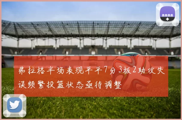 弗拉格半场表现平平7分3板2助攻失误频繁投篮状态亟待调整