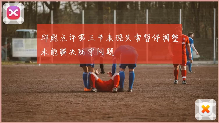 邱彪点评第三节表现失常暂停调整未能解决防守问题