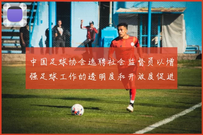 中国足球协会选聘社会监督员以增强足球工作的透明度和开放度促进足球事业发展