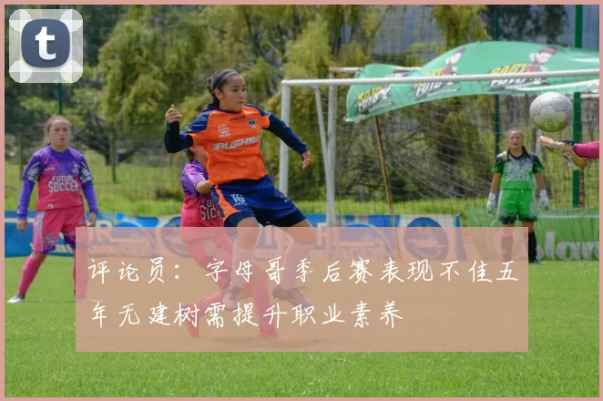评论员：字母哥季后赛表现不佳五年无建树需提升职业素养