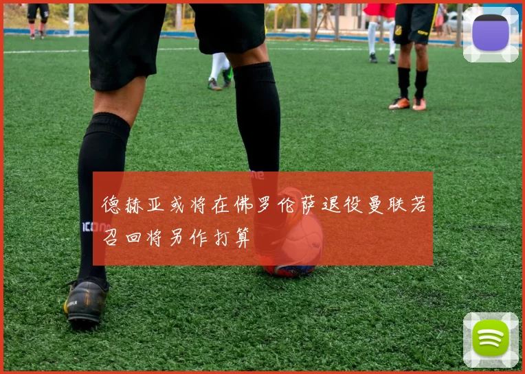 德赫亚或将在佛罗伦萨退役曼联若召回将另作打算