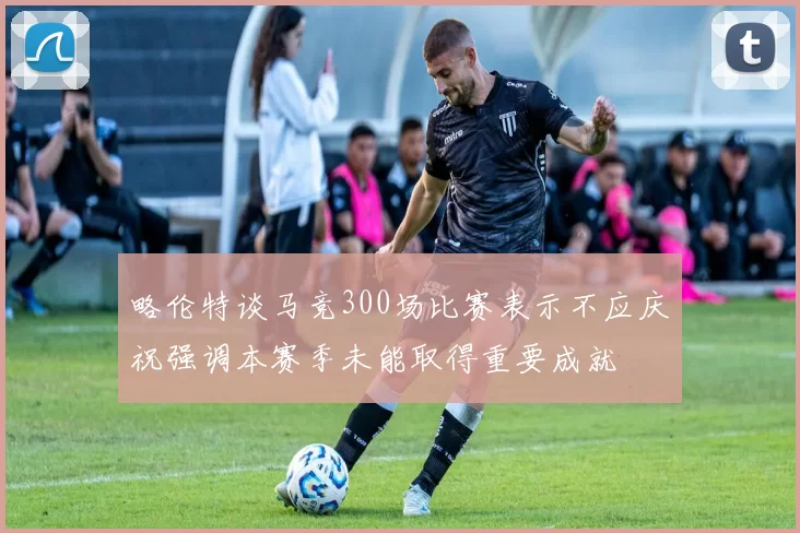 略伦特谈马竞300场比赛表示不应庆祝强调本赛季未能取得重要成就