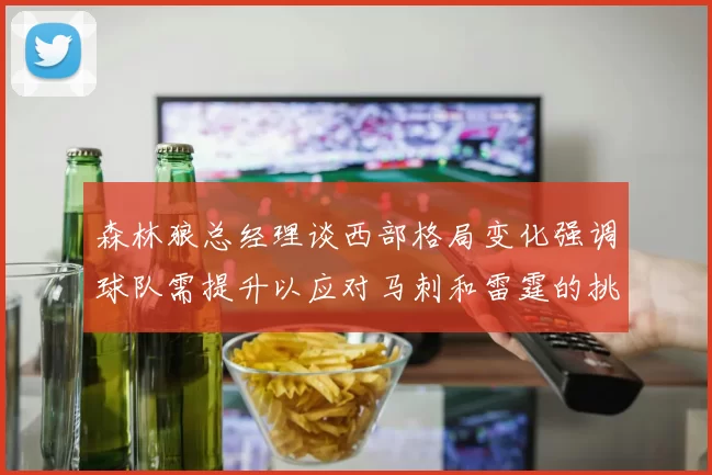 森林狼总经理谈西部格局变化强调球队需提升以应对马刺和雷霆的挑战
