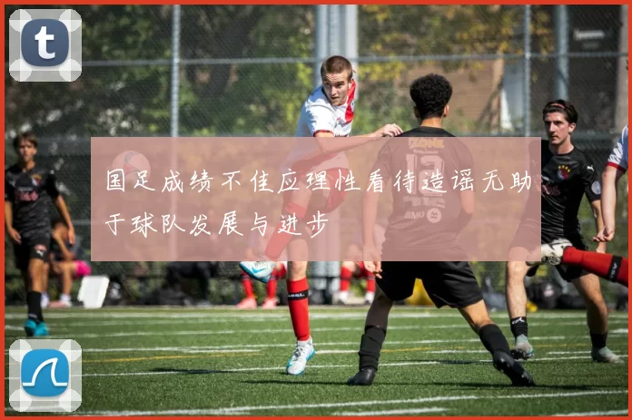 国足成绩不佳应理性看待造谣无助于球队发展与进步