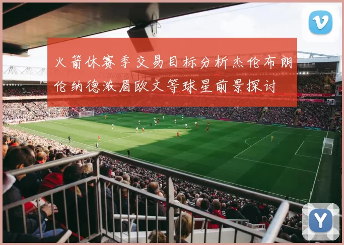 火箭休赛季交易目标分析杰伦布朗伦纳德浓眉欧文等球星前景探讨