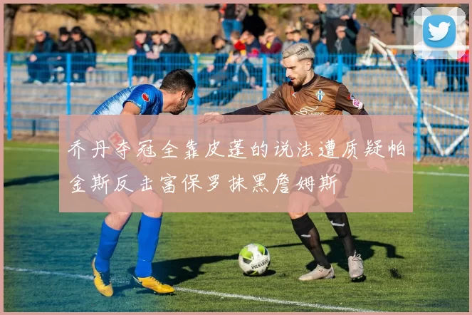 乔丹夺冠全靠皮蓬的说法遭质疑帕金斯反击富保罗抹黑詹姆斯