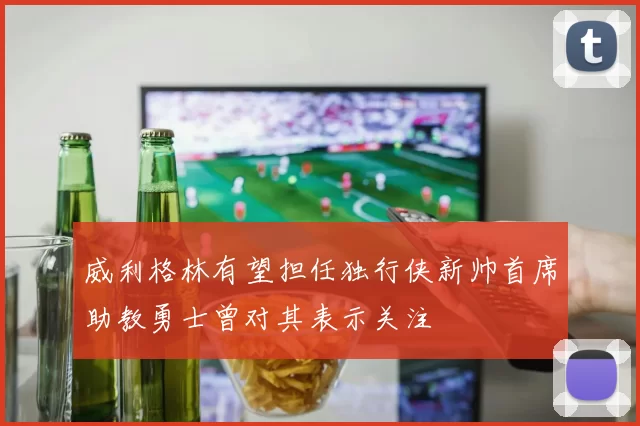 威利格林有望担任独行侠新帅首席助教勇士曾对其表示关注