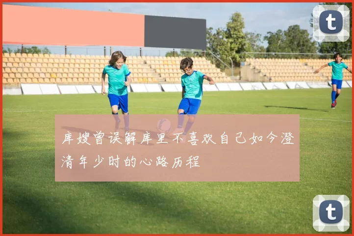 库嫂曾误解库里不喜欢自己如今澄清年少时的心路历程