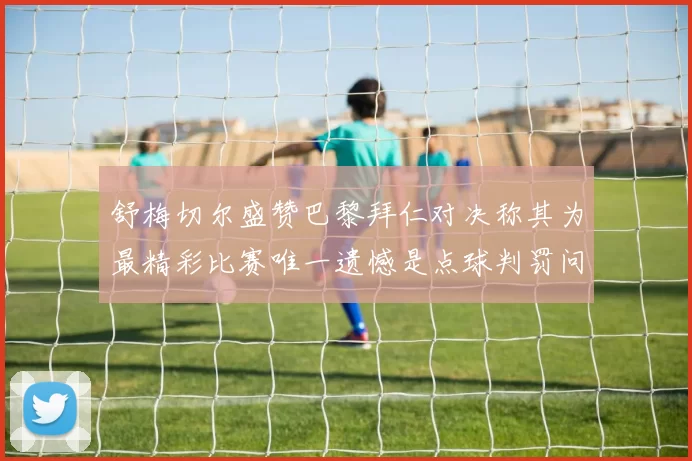 舒梅切尔盛赞巴黎拜仁对决称其为最精彩比赛唯一遗憾是点球判罚问题