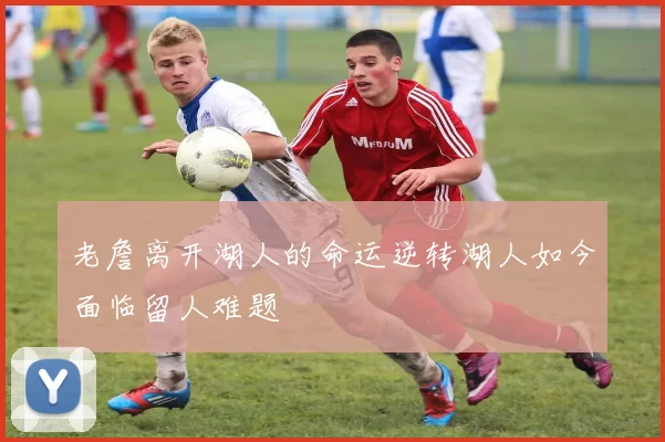 老詹离开湖人的命运逆转湖人如今面临留人难题