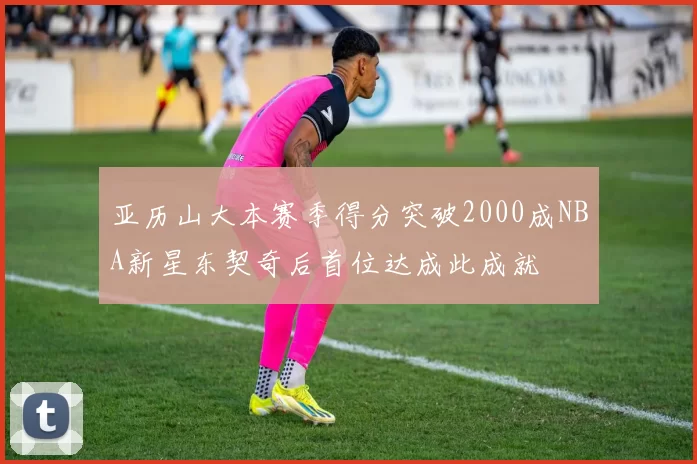 亚历山大本赛季得分突破2000成NBA新星东契奇后首位达成此成就