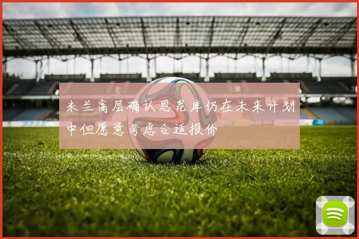 米兰高层确认恩昆库仍在未来计划中但愿意考虑合适报价